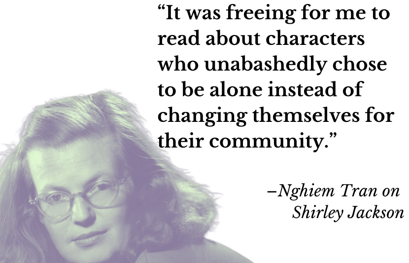 “It was freeing for me to read about characters who unabashedly chose to be alone instead of changing themselves for their community.” –Nghiem Tran on Shirley Jackson 