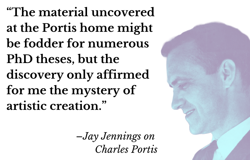 “The material uncovered at the Portis home might be fodder for numerous PhD theses, but the discovery only affirmed for me the mystery of artistic creation.” –Jay Jennings on Charles Portis