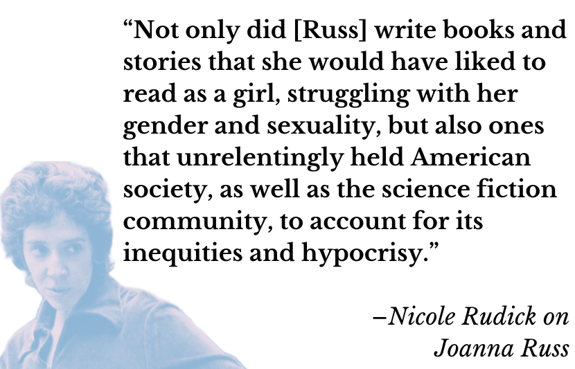 “Not only did [Russ] write books and stories that she would have liked to read as a girl, struggling with her gender and sexuality, but also ones that unrelentingly held American society, as well as the science fiction community, to account for its inequities and hypocrisy.” –Nicole Rudick on Joanna Russ