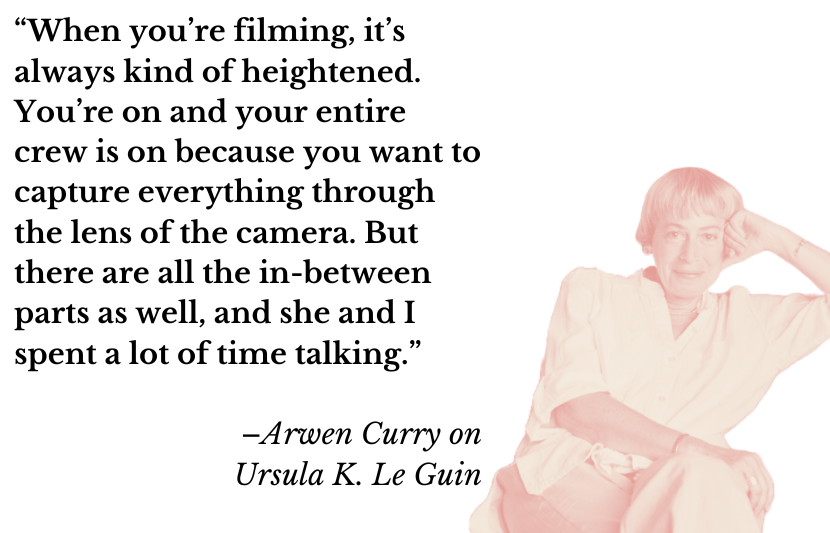“When you’re filming, it’s always kind of heightened. You’re on and your entire crew is on because you want to capture everything through the lens of the camera. But there are all the in-between parts as well, and she and I spent a lot of time talking.” –Arwen Curry on Ursula K. Le Guin