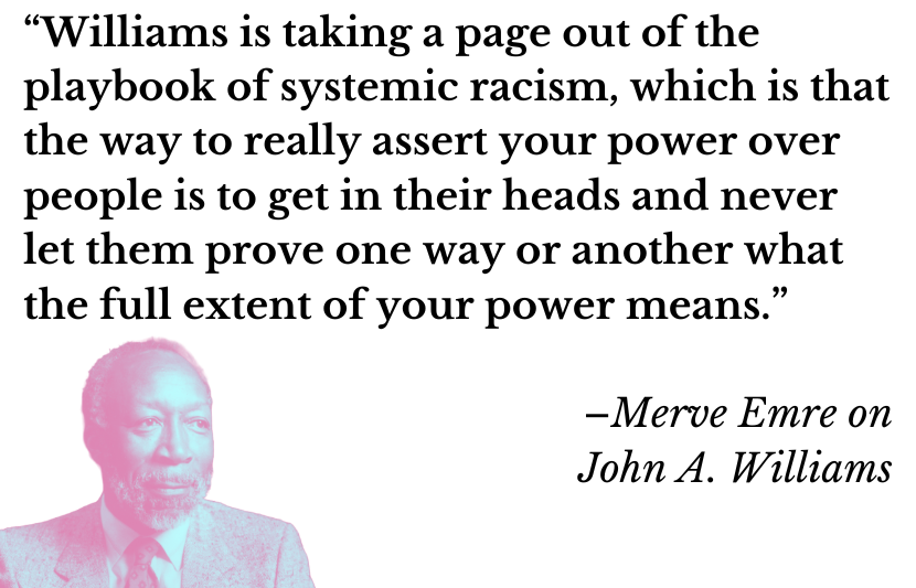 “Williams is taking a page out of the playbook of systemic racism, which is that the way to really assert your power over people is to get in their heads and never let them prove one way or another what the full extent of your power means.” –Merve Emre on John A. Williams 